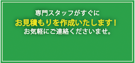 専門スタッフがすぐに、お見積もりを作成いたします！お気軽にご連絡くださいませ。